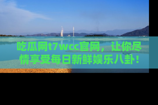 吃瓜网t7wcc官网，让你尽情享受每日新鲜娱乐八卦！