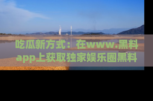 吃瓜新方式：在www.黑料app上获取独家娱乐圈黑料信息