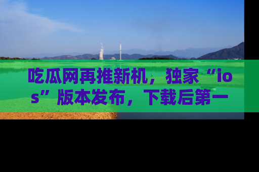 吃瓜网再推新机，独家“ios”版本发布，下载后第一时间获取热点吃瓜信息！