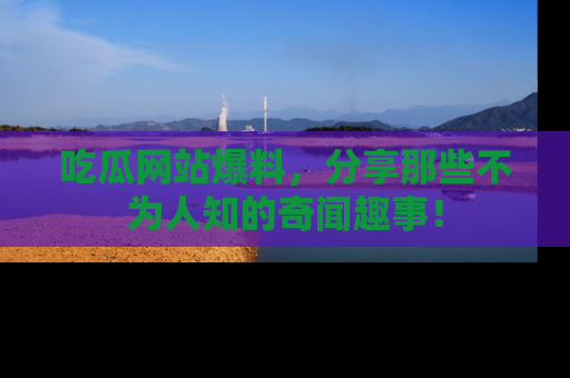 吃瓜网站爆料，分享那些不为人知的奇闻趣事！