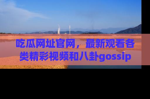吃瓜网址官网，最新观看各类精彩视频和八卦gossip