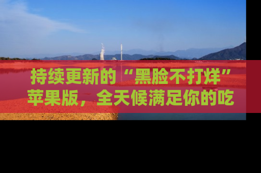 持续更新的“黑脸不打烊”苹果版，全天候满足你的吃瓜需求！