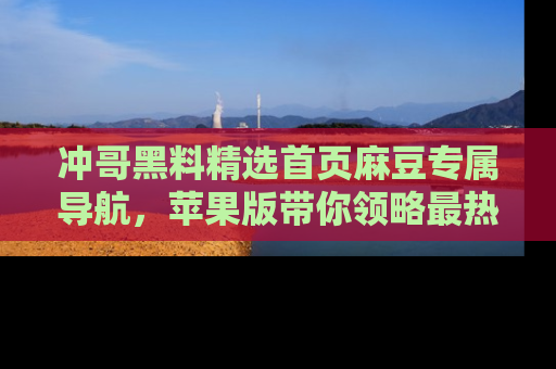 冲哥黑料精选首页麻豆专属导航，苹果版带你领略最热的黑料故事