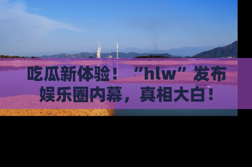 吃瓜新体验！“hlw”发布娱乐圈内幕，真相大白！