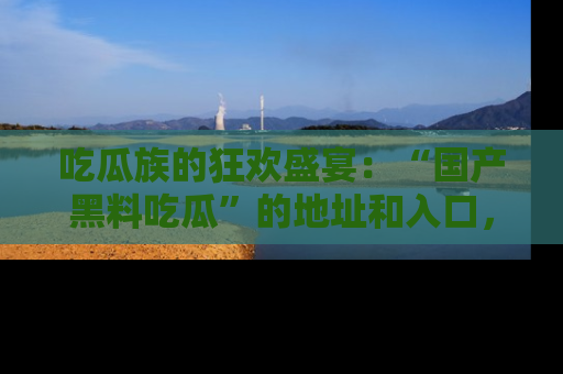 吃瓜族的狂欢盛宴：“国产黑料吃瓜”的地址和入口，让你尽情享受流行文化！