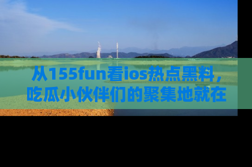 从155fun看ios热点黑料，吃瓜小伙伴们的聚集地就在这里！