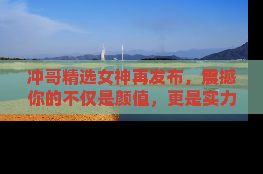 冲哥精选女神再发布，震撼你的不仅是颜值，更是实力！