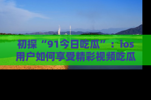 初探“91今日吃瓜”：ios用户如何享受精彩视频吃瓜时光