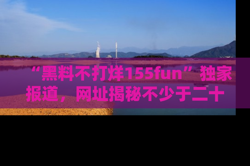 “黑料不打烊155fun”独家报道,网址揭秘不少于二十条惊人黑料新闻!