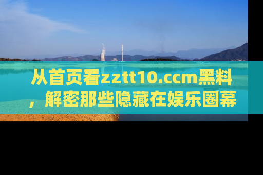从首页看zztt10.ccm黑料，解密那些隐藏在娱乐圈幕后的丑闻故事！