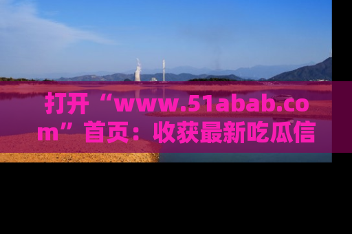 打开“www.51abab.com”首页：收获最新吃瓜信息，成为圈内明星动态达人！