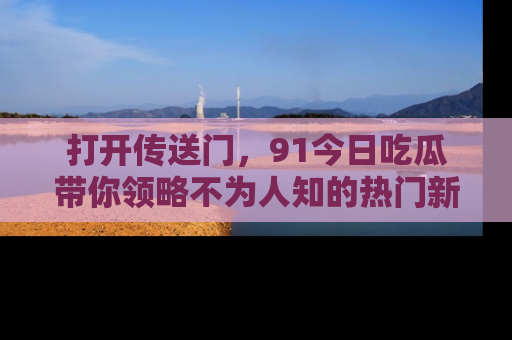 打开传送门，91今日吃瓜带你领略不为人知的热门新闻！