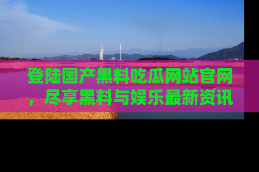 登陆国产黑料吃瓜网站官网，尽享黑料与娱乐最新资讯