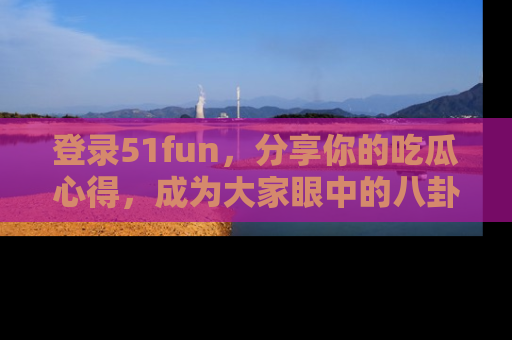登录51fun，分享你的吃瓜心得，成为大家眼中的八卦专家！
