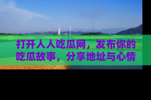 打开人人吃瓜网，发布你的吃瓜故事，分享地址与心情！