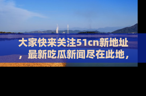 大家快来关注51cn新地址，最新吃瓜新闻尽在此地，绝对不容错过哦！