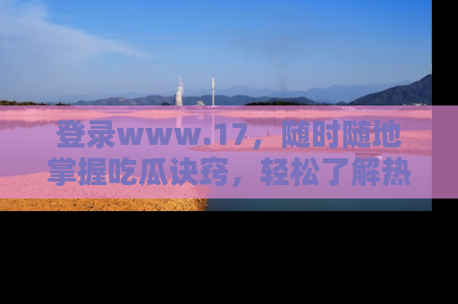 登录www.17，随时随地掌握吃瓜诀窍，轻松了解热点！