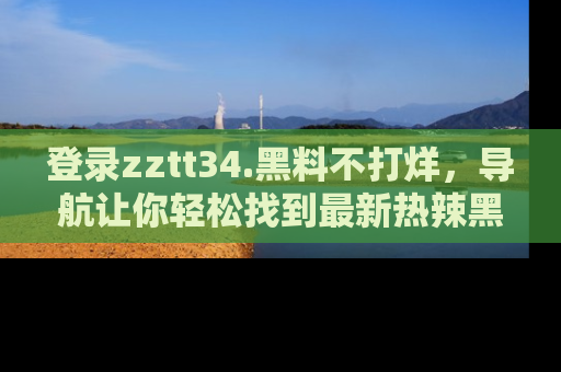 登录zztt34.黑料不打烊，导航让你轻松找到最新热辣黑料，吃瓜更方便！