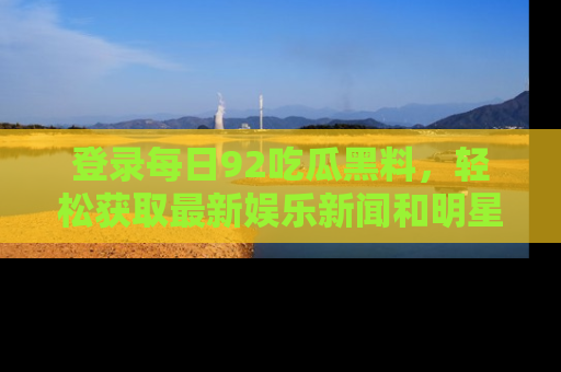 登录每日92吃瓜黑料，轻松获取最新娱乐新闻和明星炒作背后的真相