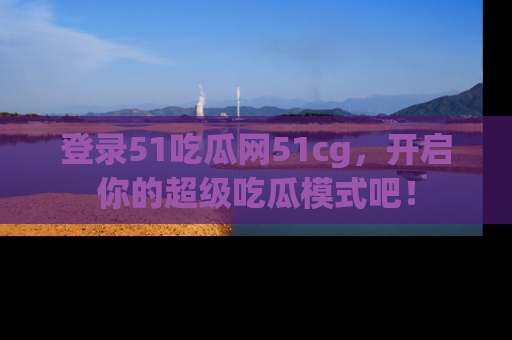 登录51吃瓜网51cg，开启你的超级吃瓜模式吧！