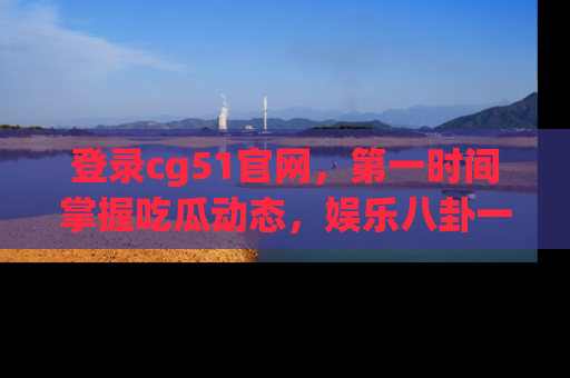 登录cg51官网，第一时间掌握吃瓜动态，娱乐八卦一网打尽！