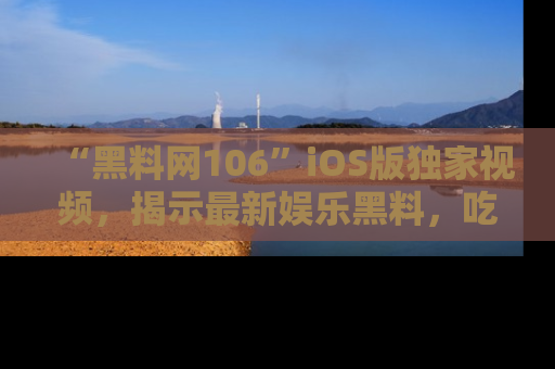 “黑料网106”iOS版独家视频,揭示最新娱乐黑料,吃瓜不停!