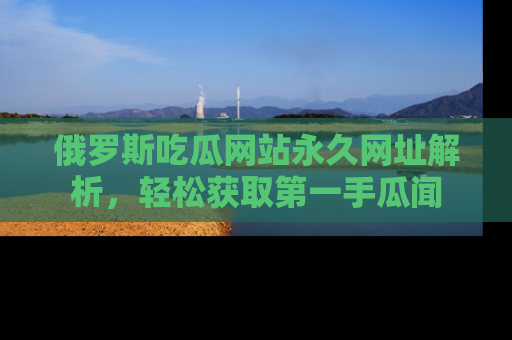 俄罗斯吃瓜网站永久网址解析，轻松获取第一手瓜闻