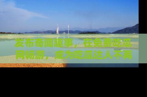 发布奇闻趣事，在免费吃瓜网畅游，成为吃瓜达人不再是梦！
