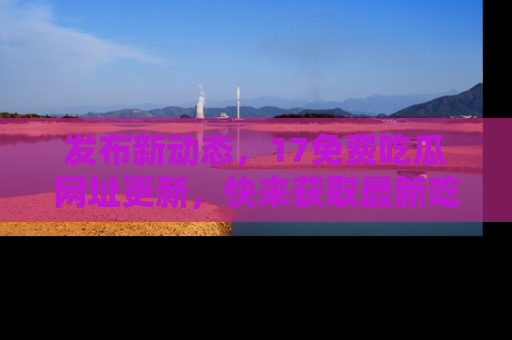 发布新动态，17免费吃瓜网址更新，快来获取最新吃瓜信息哦！