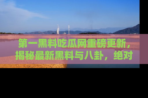 第一黑料吃瓜网重磅更新，揭秘最新黑料与八卦，绝对不容错过