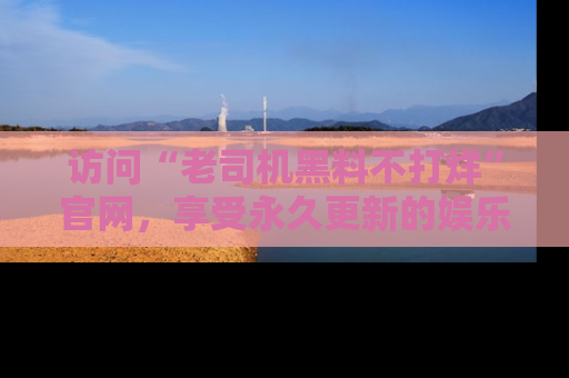 访问“老司机黑料不打烊”官网，享受永久更新的娱乐八卦和内幕新闻！