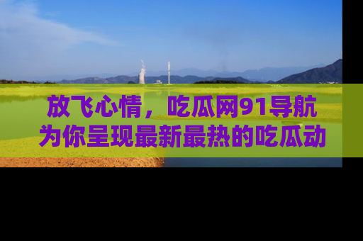 放飞心情，吃瓜网91导航为你呈现最新最热的吃瓜动态！
