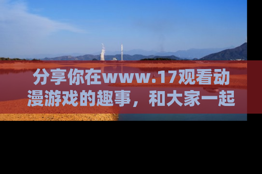 分享你在www.17观看动漫游戏的趣事，和大家一起探讨二次元魅力！