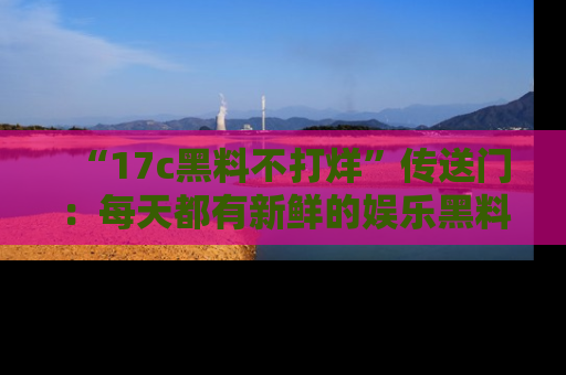 “17c黑料不打烊”传送门:每天都有新鲜的娱乐黑料等你来揭秘!