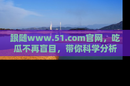 跟随www.51.com官网，吃瓜不再盲目，带你科学分析娱乐圈动态！