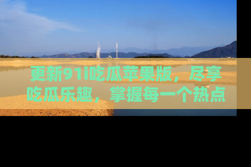 更新91i吃瓜苹果版，尽享吃瓜乐趣，掌握每一个热点话题
