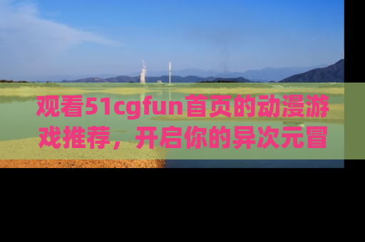 观看51cgfun首页的动漫游戏推荐，开启你的异次元冒险之旅！