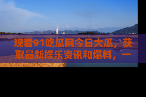 观看91吃瓜网今日大瓜，获取最新娱乐资讯和爆料，一起来围观！