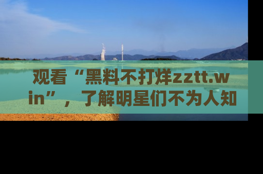 观看“黑料不打烊zztt.win”，了解明星们不为人知的黑料内幕