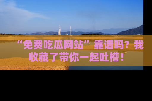 “免费吃瓜网站”靠谱吗?我收藏了带你一起吐槽!