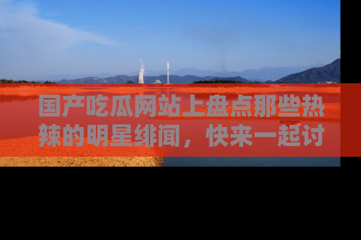 国产吃瓜网站上盘点那些热辣的明星绯闻，快来一起讨论吧！