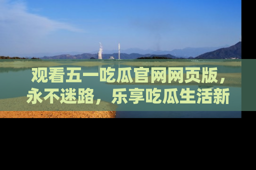 观看五一吃瓜官网网页版，永不迷路，乐享吃瓜生活新方式