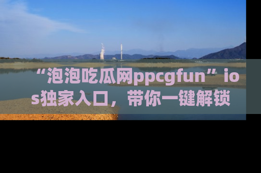 “泡泡吃瓜网ppcgfun”ios独家入口,带你一键解锁最新娱乐资讯,快来吃瓜!