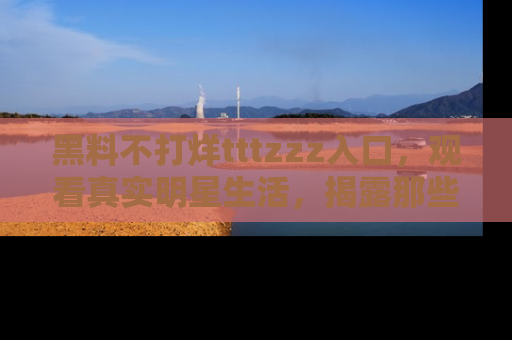 黑料不打烊tttzzz入口，观看真实明星生活，揭露那些不为人知的真相