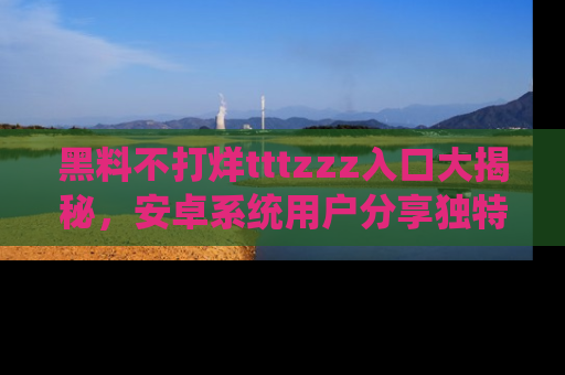 黑料不打烊tttzzz入口大揭秘，安卓系统用户分享独特的获取方式！