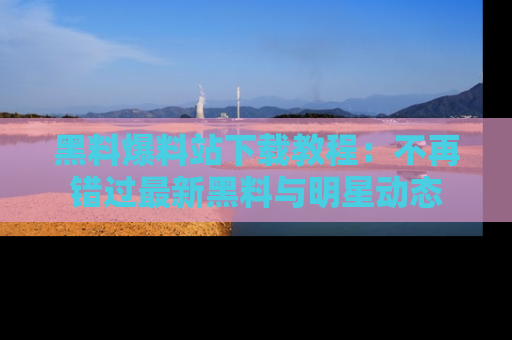 黑料爆料站下载教程：不再错过最新黑料与明星动态