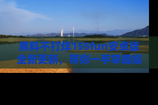 黑料不打烊155fun安卓版全新更新，带你一手掌握娱乐圈的秘密与八卦！