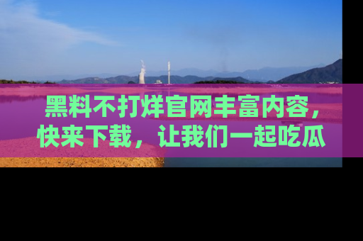 黑料不打烊官网丰富内容，快来下载，让我们一起吃瓜吧！