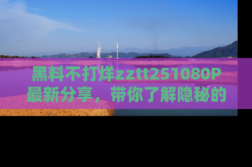 黑料不打烊zztt251080P最新分享，带你了解隐秘的明星生活和趣事