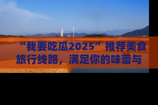 “我要吃瓜2025”推荐美食旅行线路,满足你的味蕾与好奇心